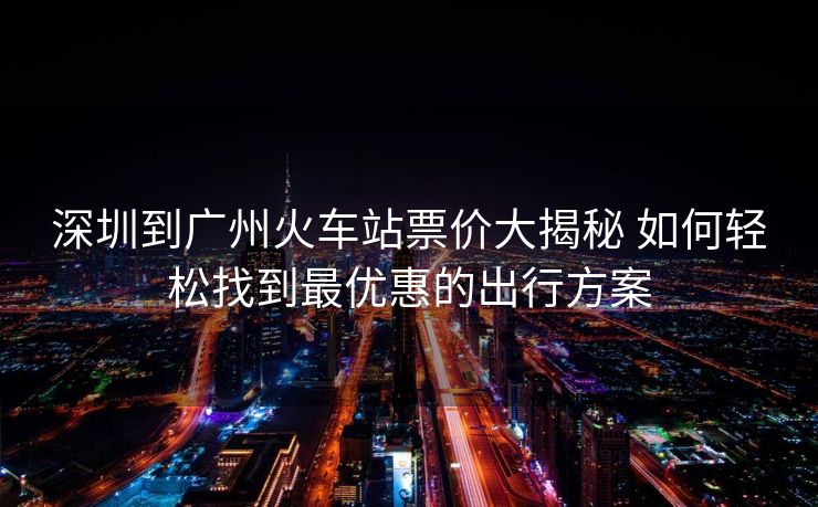 深圳到广州火车站票价大揭秘 如何轻松找到最优惠的出行方案