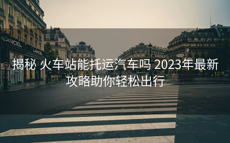 揭秘 火车站能托运汽车吗 2023年最新攻略助你轻松出行