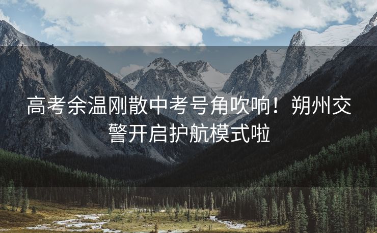 高考余温刚散中考号角吹响！朔州交警开启护航模式啦