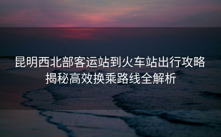 昆明西北部客运站到火车站出行攻略 揭秘高效换乘路线全解析