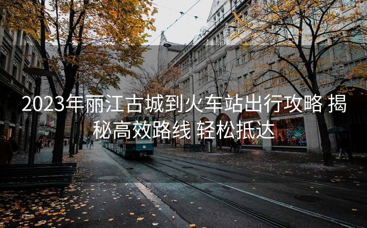 2023年丽江古城到火车站出行攻略 揭秘高效路线 轻松抵达