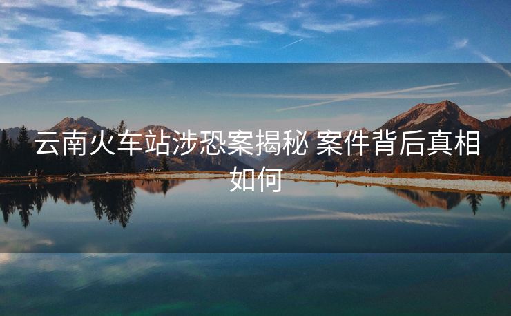云南火车站涉恐案揭秘 案件背后真相如何