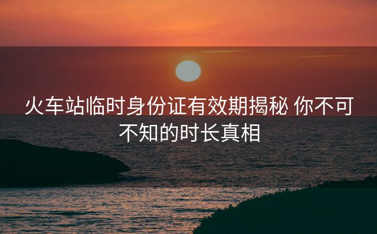 火车站临时身份证有效期揭秘 你不可不知的时长真相