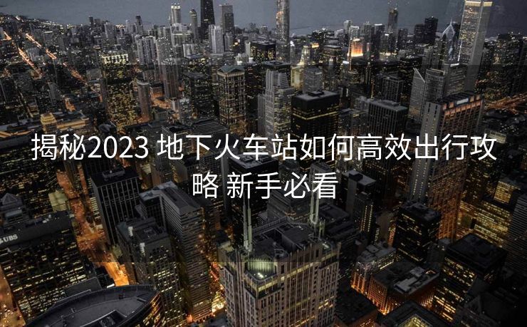 揭秘2023 地下火车站如何高效出行攻略 新手必看