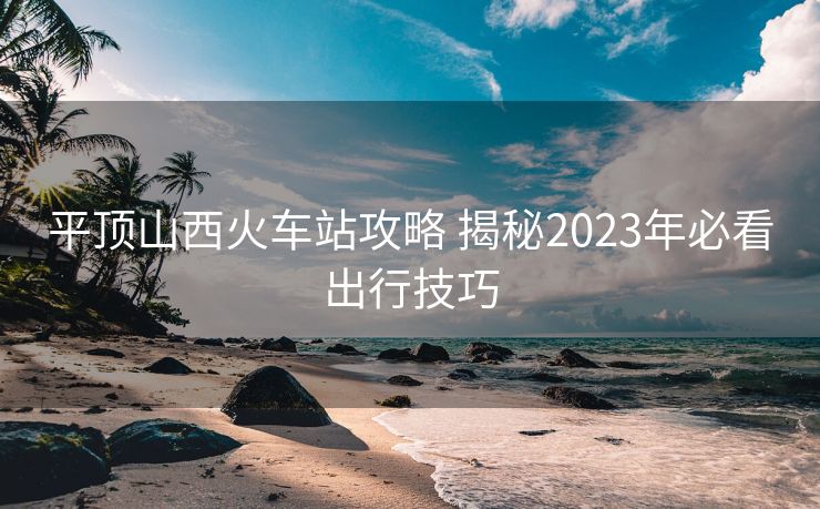 平顶山西火车站攻略 揭秘2023年必看出行技巧