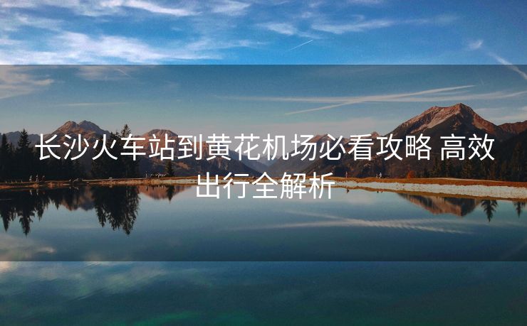 长沙火车站到黄花机场必看攻略 高效出行全解析