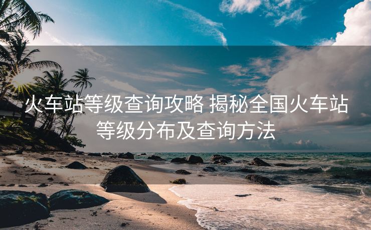 火车站等级查询攻略 揭秘全国火车站等级分布及查询方法