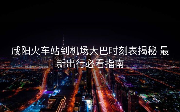 咸阳火车站到机场大巴时刻表揭秘 最新出行必看指南