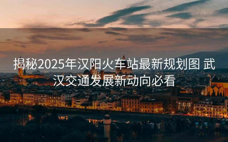 揭秘2025年汉阳火车站最新规划图 武汉交通发展新动向必看