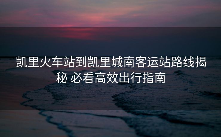 凯里火车站到凯里城南客运站路线揭秘 必看高效出行指南