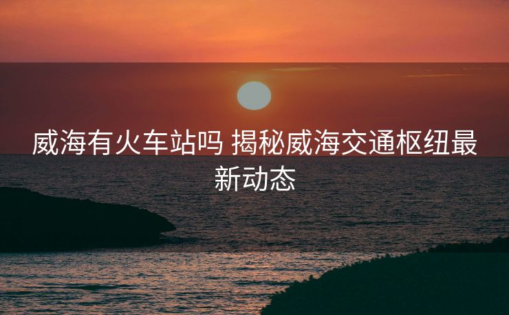 威海有火车站吗 揭秘威海交通枢纽最新动态