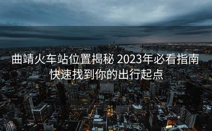 曲靖火车站位置揭秘 2023年必看指南 快速找到你的出行起点