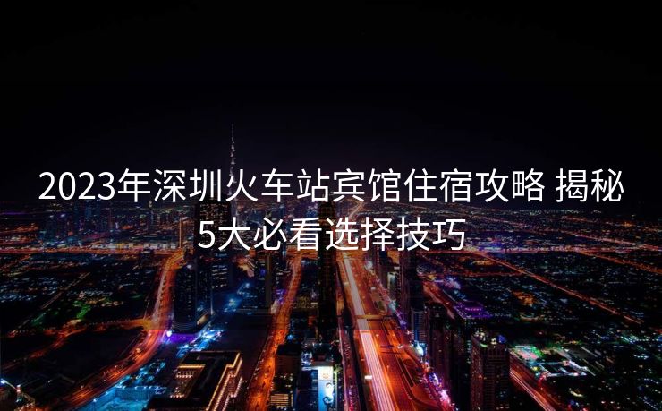 2023年深圳火车站宾馆住宿攻略 揭秘5大必看选择技巧