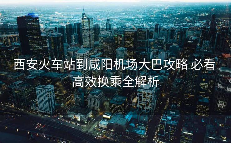 西安火车站到咸阳机场大巴攻略 必看 高效换乘全解析