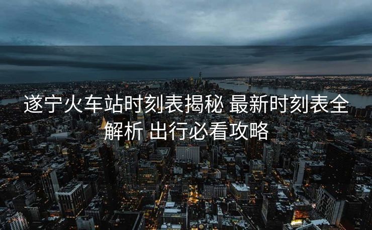遂宁火车站时刻表揭秘 最新时刻表全解析 出行必看攻略