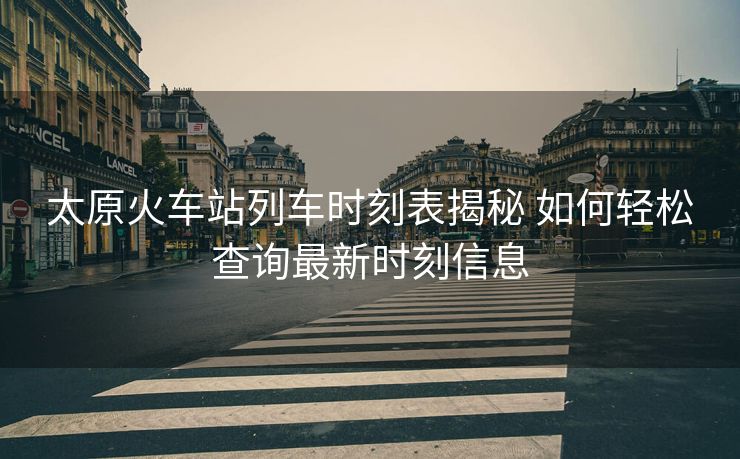 太原火车站列车时刻表揭秘 如何轻松查询最新时刻信息