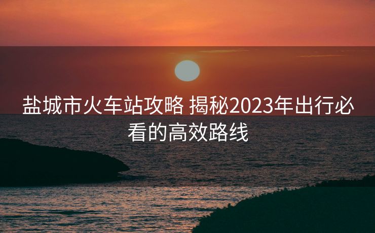 盐城市火车站攻略 揭秘2023年出行必看的高效路线