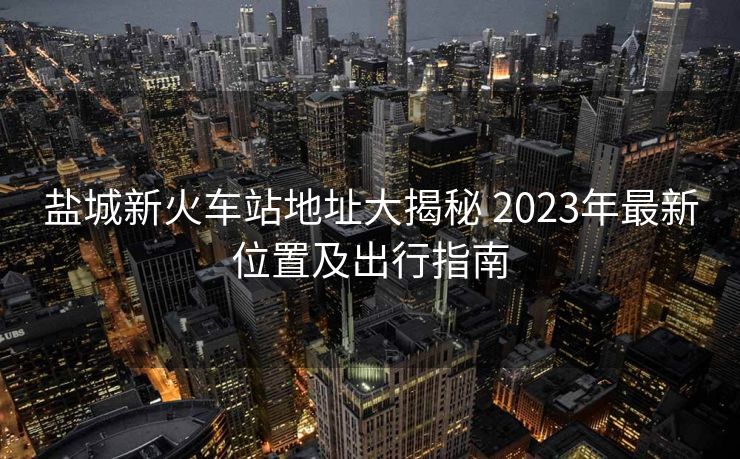 盐城新火车站地址大揭秘 2023年最新位置及出行指南