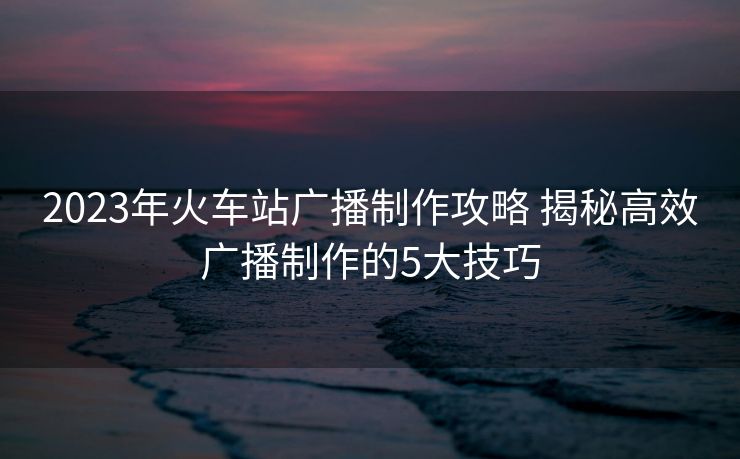 2023年火车站广播制作攻略 揭秘高效广播制作的5大技巧