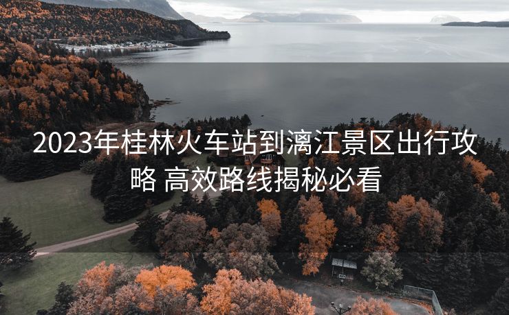 2023年桂林火车站到漓江景区出行攻略 高效路线揭秘必看
