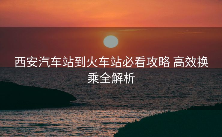 西安汽车站到火车站必看攻略 高效换乘全解析