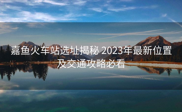嘉鱼火车站选址揭秘 2023年最新位置及交通攻略必看
