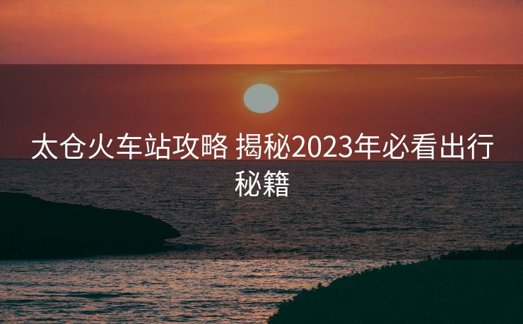 太仓火车站攻略 揭秘2023年必看出行秘籍