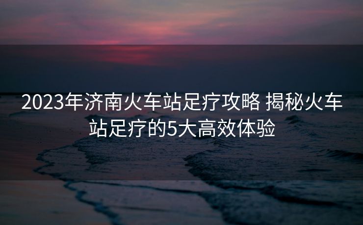 2023年济南火车站足疗攻略 揭秘火车站足疗的5大高效体验
