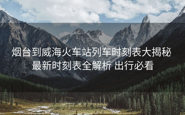 烟台到威海火车站列车时刻表大揭秘 最新时刻表全解析 出行必看