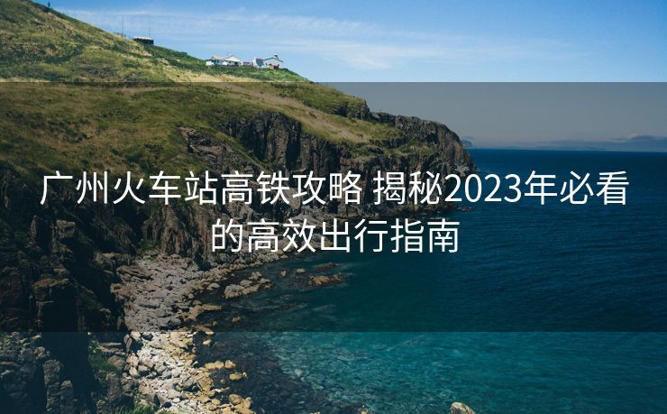 广州火车站高铁攻略 揭秘2023年必看的高效出行指南