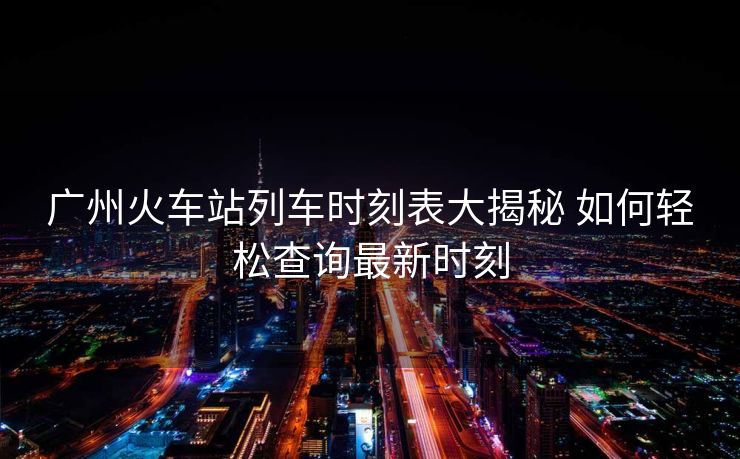 广州火车站列车时刻表大揭秘 如何轻松查询最新时刻