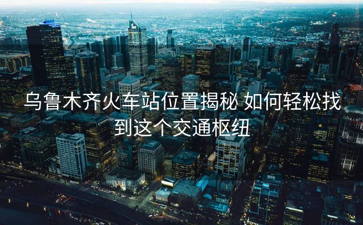 乌鲁木齐火车站位置揭秘 如何轻松找到这个交通枢纽 乌鲁木齐火车站位置揭秘 如何轻松找到这个交通枢纽