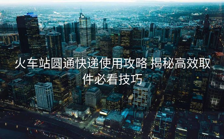 火车站圆通快递使用攻略 揭秘高效取件必看技巧
