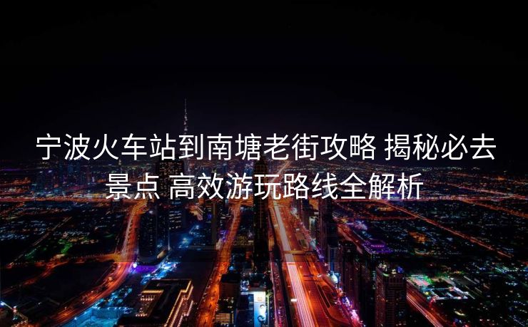 宁波火车站到南塘老街攻略 揭秘必去景点 高效游玩路线全解析