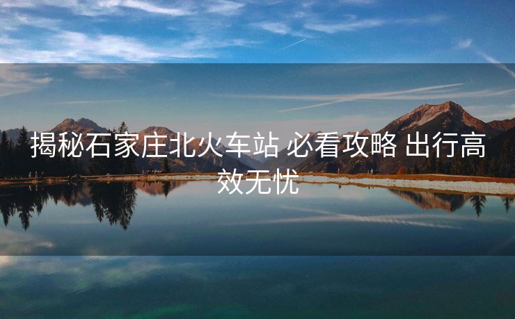 揭秘石家庄北火车站 必看攻略 出行高效无忧