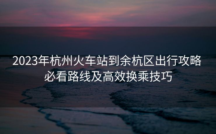 2023年杭州火车站到余杭区出行攻略 必看路线及高效换乘技巧
