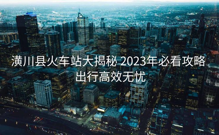 潢川县火车站大揭秘 2023年必看攻略 出行高效无忧