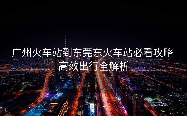 广州火车站到东莞东火车站必看攻略 高效出行全解析 广州火车站到东莞东火车站必看攻略 高效出行全解析