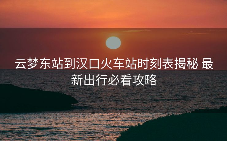 云梦东站到汉口火车站时刻表揭秘 最新出行必看攻略