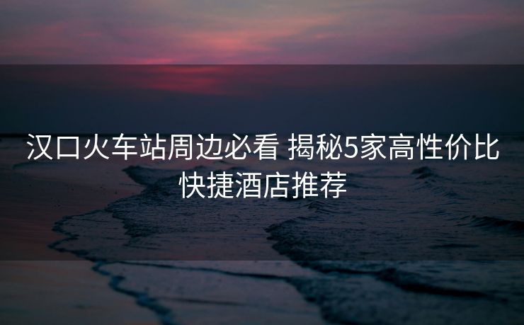 汉口火车站周边必看 揭秘5家高性价比快捷酒店推荐