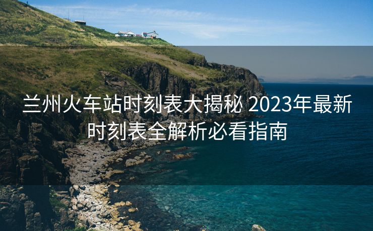 兰州火车站时刻表大揭秘 2023年最新时刻表全解析必看指南