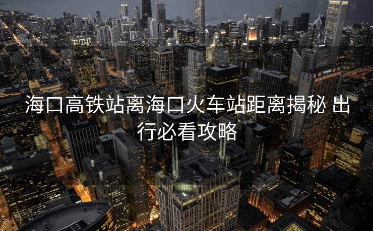 海口高铁站离海口火车站距离揭秘 出行必看攻略