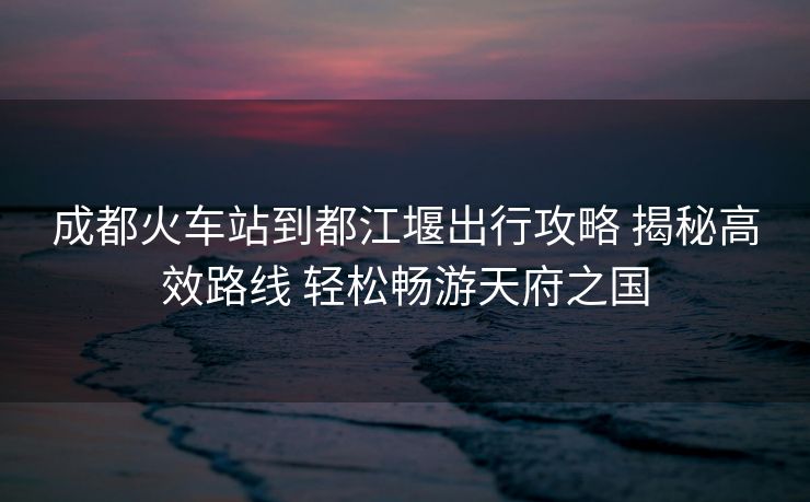 成都火车站到都江堰出行攻略 揭秘高效路线 轻松畅游天府之国