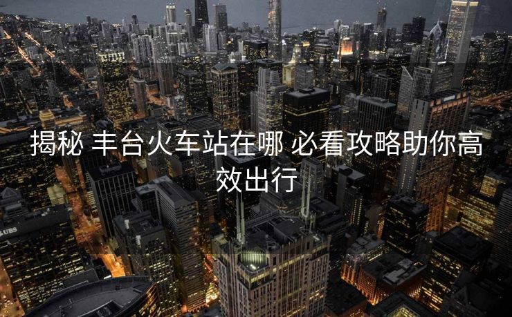 揭秘 丰台火车站在哪 必看攻略助你高效出行 揭秘 丰台火车站在哪 必看攻略助你高效出行