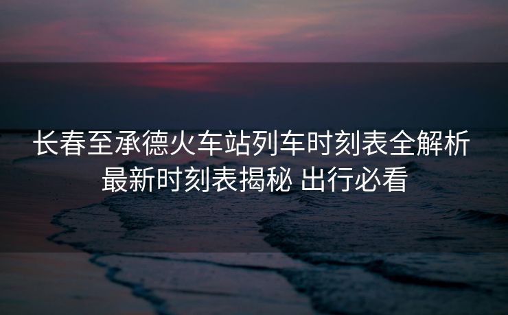 长春至承德火车站列车时刻表全解析 最新时刻表揭秘 出行必看