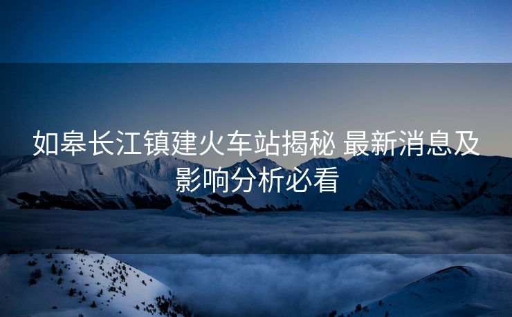 如皋长江镇建火车站揭秘 最新消息及影响分析必看