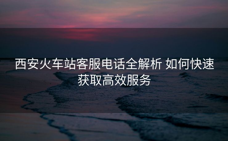 西安火车站客服电话全解析 如何快速获取高效服务