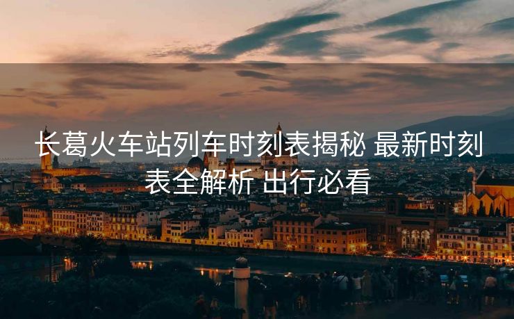 长葛火车站列车时刻表揭秘 最新时刻表全解析 出行必看