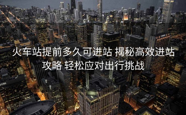 火车站提前多久可进站 揭秘高效进站攻略 轻松应对出行挑战