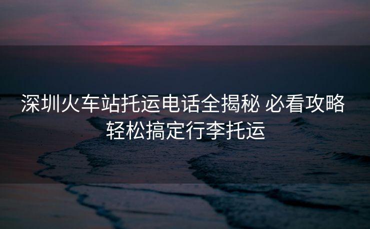 深圳火车站托运电话全揭秘 必看攻略 轻松搞定行李托运